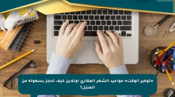 «توفير الوقت» مواعيد الشهر العقاري أونلاين كيف تحجز بسهولة من المنزل؟